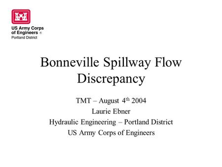 Bonneville Spillway Flow Discrepancy TMT – August 4 th 2004 Laurie Ebner Hydraulic Engineering – Portland District US Army Corps of Engineers.