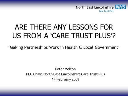 ARE THERE ANY LESSONS FOR US FROM A ‘CARE TRUST PLUS’? ‘Making Partnerships Work in Health & Local Government’ Peter Melton PEC Chair, North East Lincolnshire.