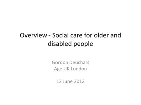 Overview - Social care for older and disabled people Gordon Deuchars Age UK London 12 June 2012.