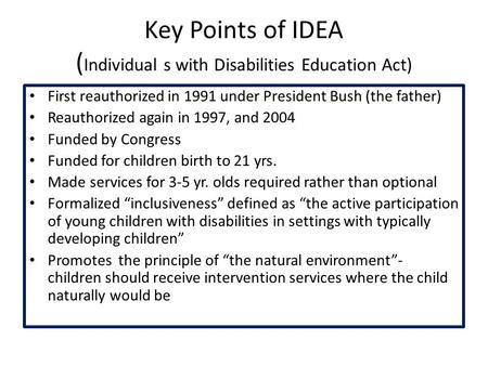 Key Points of IDEA ( Individual s with Disabilities Education Act) First reauthorized in 1991 under President Bush (the father) Reauthorized again in 1997,