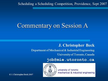 © J. Christopher Beck 2007 Commentary on Session A J. Christopher Beck Department of Mechanical & Industrial Engineering University of Toronto, Canada.