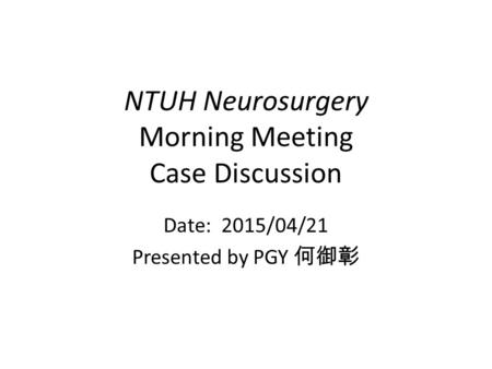 NTUH Neurosurgery Morning Meeting Case Discussion Date: 2015/04/21 Presented by PGY 何御彰.