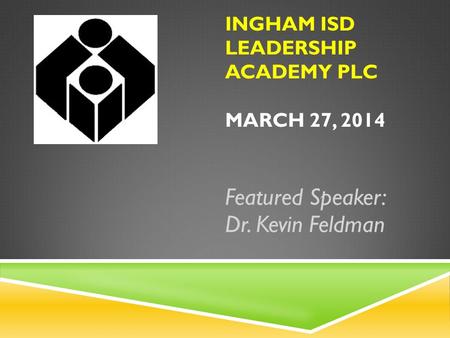 INGHAM ISD LEADERSHIP ACADEMY PLC MARCH 27, 2014 Featured Speaker: Dr. Kevin Feldman.