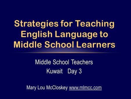 Middle School Teachers Kuwait Day 3 Mary Lou McCloskey www.mlmcc.comwww.mlmcc.com Strategies for Teaching English Language to Middle School Learners.