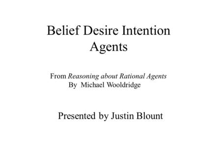 Belief Desire Intention Agents Presented by Justin Blount From Reasoning about Rational Agents By Michael Wooldridge.