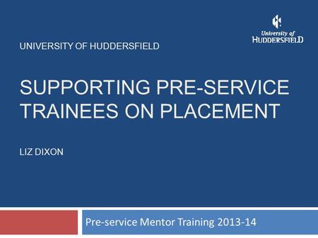 UNIVERSITY OF HUDDERSFIELD SUPPORTING PRE-SERVICE TRAINEES ON PLACEMENT LIZ DIXON Pre-service Mentor Training 2013-14.