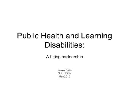 Public Health and Learning Disabilities: A fitting partnership Lesley Russ NHS Bristol May 2010.