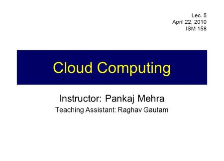 Cloud Computing Instructor: Pankaj Mehra Teaching Assistant: Raghav Gautam Lec. 5 April 22, 2010 ISM 158.