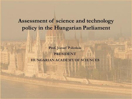 Prof. József Pálinkás PRESIDENT HUNGARIAN ACADEMY OF SCIENCES Assessment of science and technology policy in the Hungarian Parliament.