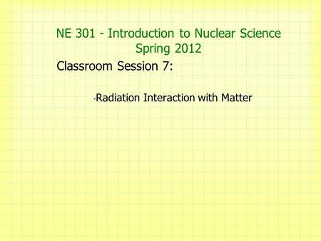 NE 301 - Introduction to Nuclear Science Spring 2012 Classroom Session 7: Radiation Interaction with Matter.