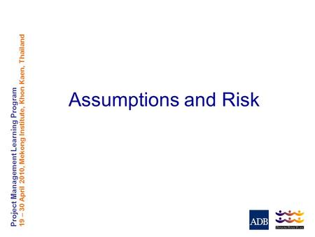 Project Management Learning Program 19 – 30 April 2010, Mekong Institute, Khon Kaen, Thailand Assumptions and Risk.