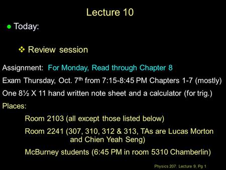 Physics 207: Lecture 9, Pg 1 Lecture 10 l Today:  Review session Assignment: For Monday, Read through Chapter 8 Exam Thursday, Oct. 7 th from 7:15-8:45.