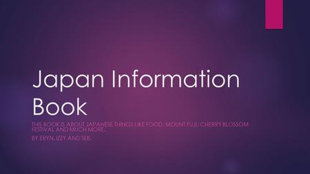 Japan Information Book THIS BOOK IS ABOUT JAPANESE THINGS LIKE FOOD, MOUNT FUJI, CHERRY BLOSSOM FESTIVAL AND MUCH MORE. BY ERYN, IZZY AND SEB.