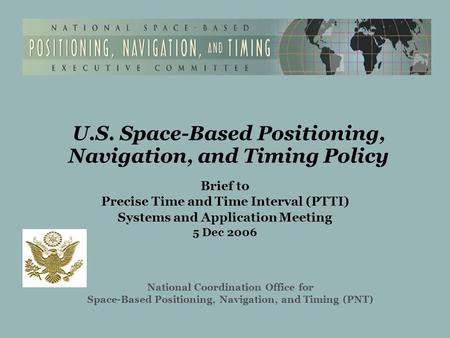 U.S. Space-Based Positioning, Navigation, and Timing Policy Brief to Precise Time and Time Interval (PTTI) Systems and Application Meeting 5 Dec 2006 National.