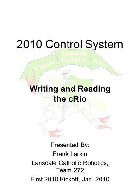 2010 Control System Writing and Reading the cRio Presented By: Frank Larkin Lansdale Catholic Robotics, Team 272 First 2010 Kickoff, Jan. 2010.