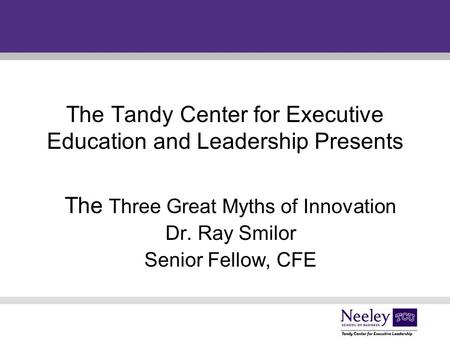 The Tandy Center for Executive Education and Leadership Presents The Three Great Myths of Innovation Dr. Ray Smilor Senior Fellow, CFE.