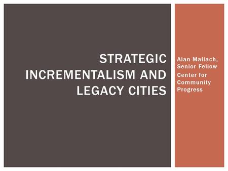 Alan Mallach, Senior Fellow Center for Community Progress STRATEGIC INCREMENTALISM AND LEGACY CITIES.