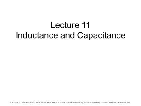 ELECTRICAL ENGINEERING: PRINCIPLES AND APPLICATIONS, Fourth Edition, by Allan R. Hambley, ©2008 Pearson Education, Inc. Lecture 11 Inductance and Capacitance.