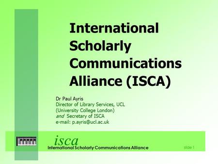 Isca International Scholarly Communications Alliance slide 1 International Scholarly Communications Alliance (ISCA) Dr Paul Ayris Director of Library Services,