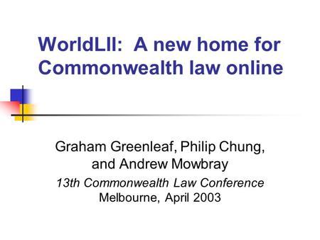 WorldLII: A new home for Commonwealth law online Graham Greenleaf, Philip Chung, and Andrew Mowbray 13th Commonwealth Law Conference Melbourne, April 2003.