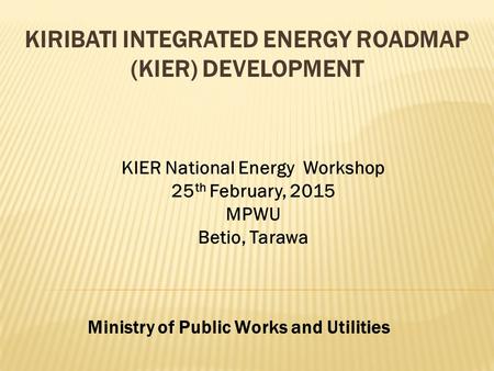 KIRIBATI INTEGRATED ENERGY ROADMAP (KIER) DEVELOPMENT Ministry of Public Works and Utilities KIER National Energy Workshop 25 th February, 2015 MPWU Betio,