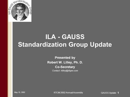 May 15, 2002 RTCM 2002 Annual Assembly GAUSS Update 1 ILA - GAUSS Standardization Group Update Presented by Robert W. Lilley, Ph. D. Co-Secretary Contact: