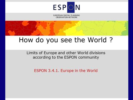 How do you see the World ? Limits of Europe and other World divisions according to the ESPON community ESPON 3.4.1. Europe in the World.