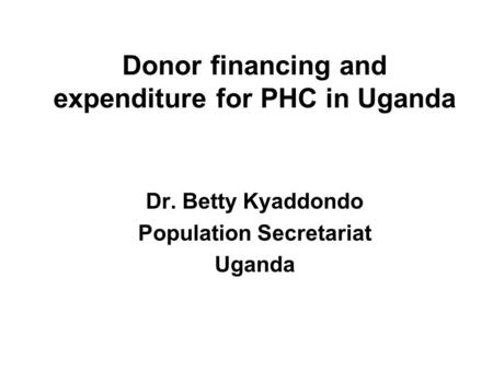 Donor financing and expenditure for PHC in Uganda Dr. Betty Kyaddondo Population Secretariat Uganda.