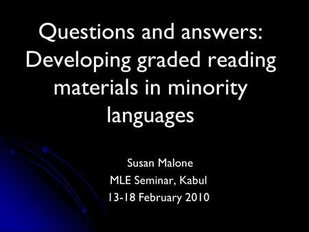 Questions and answers: Developing graded reading materials in minority languages Susan Malone MLE Seminar, Kabul 13-18 February 2010.