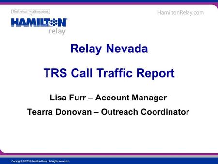 Copyright © 2010 Hamilton Relay. All rights reserved. Lisa Furr – Account Manager Tearra Donovan – Outreach Coordinator Relay Nevada TRS Call Traffic Report.