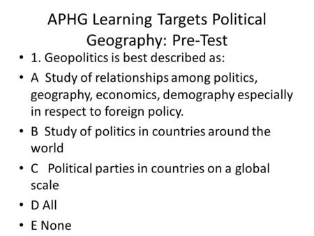 APHG Learning Targets Political Geography: Pre-Test 1. Geopolitics is best described as: A Study of relationships among politics, geography, economics,