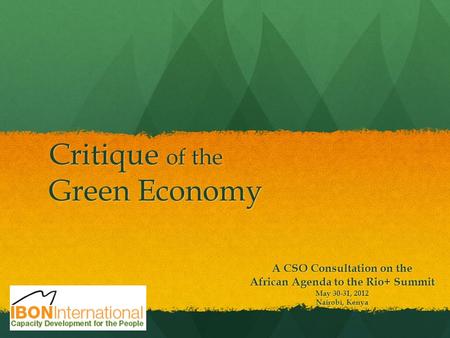 Critique of the Green Economy A CSO Consultation on the African Agenda to the Rio+ Summit May 30-31, 2012 Nairobi, Kenya.