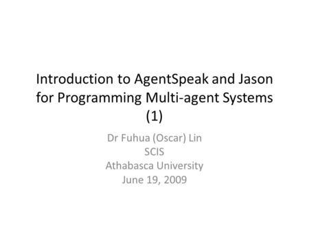 Introduction to AgentSpeak and Jason for Programming Multi-agent Systems (1) Dr Fuhua (Oscar) Lin SCIS Athabasca University June 19, 2009.