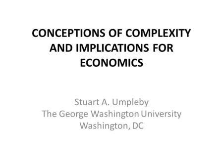 CONCEPTIONS OF COMPLEXITY AND IMPLICATIONS FOR ECONOMICS Stuart A. Umpleby The George Washington University Washington, DC.