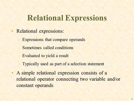 1 Relational Expressions Relational expressions: –Expressions that compare operands –Sometimes called conditions –Evaluated to yield a result –Typically.