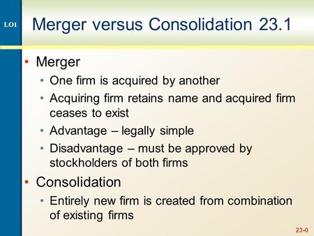 23-0 Merger versus Consolidation 23.1 Merger One firm is acquired by another Acquiring firm retains name and acquired firm ceases to exist Advantage –