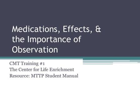 Medications, Effects, & the Importance of Observation CMT Training #1 The Center for Life Enrichment Resource: MTTP Student Manual.