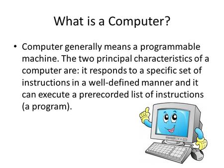 What is a Computer? Computer generally means a programmable machine. The two principal characteristics of a computer are: it responds to a specific set.