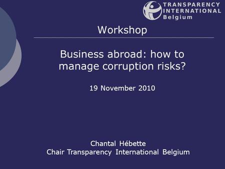 1 Workshop Business abroad: how to manage corruption risks? 19 November 2010 Chantal Hébette Chair Transparency International Belgium.