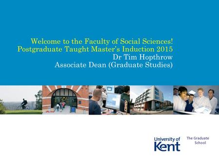 Welcome to the Faculty of Social Sciences! Postgraduate Taught Master’s Induction 2015 Dr Tim Hopthrow Associate Dean (Graduate Studies) The Graduate School.