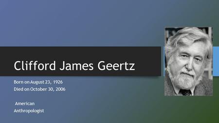 Clifford James Geertz Born onAugust 23, 1926 Died onOctober 30, 2006 American Anthropologist.