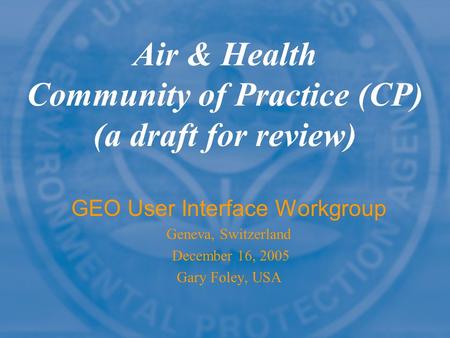 Air & Health Community of Practice (CP) (a draft for review) GEO User Interface Workgroup Geneva, Switzerland December 16, 2005 Gary Foley, USA.