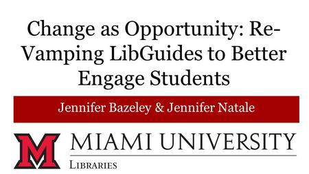 Change as Opportunity: Re- Vamping LibGuides to Better Engage Students Jennifer Bazeley & Jennifer Natale.