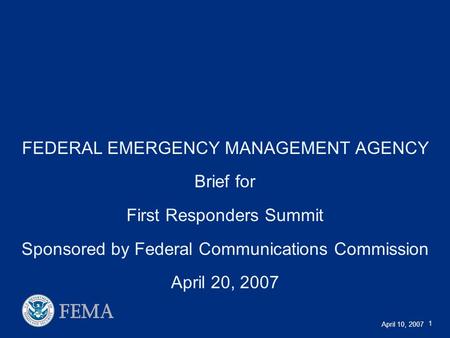 April 10, 2007 1 FEDERAL EMERGENCY MANAGEMENT AGENCY Brief for First Responders Summit Sponsored by Federal Communications Commission April 20, 2007.