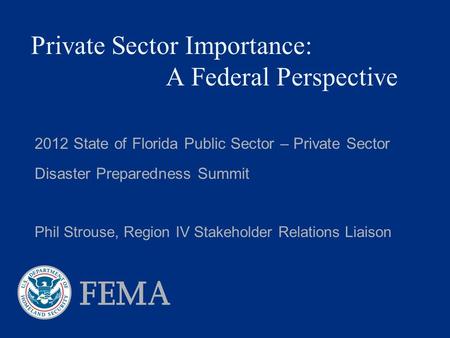 Private Sector Importance: A Federal Perspective 2012 State of Florida Public Sector – Private Sector Disaster Preparedness Summit Phil Strouse, Region.