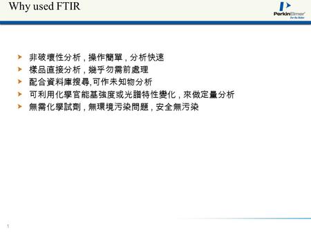 11 Why used FTIR 非破壞性分析, 操作簡單, 分析快速 樣品直接分析, 幾乎勿需前處理 配合資料庫搜尋, 可作未知物分析 可利用化學官能基強度或光譜特性變化, 來做定量分析 無需化學試劑, 無環境污染問題, 安全無污染.