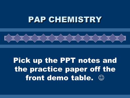 Pick up the PPT notes and the practice paper off the front demo table. PAP CHEMISTRY.