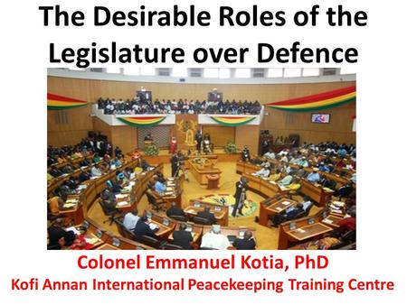 The Desirable Roles of the Legislature over Defence Colonel Emmanuel Kotia, PhD Kofi Annan International Peacekeeping Training Centre.