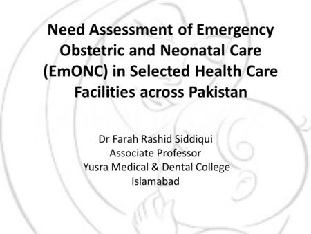 Need Assessment of Emergency Obstetric and Neonatal Care (EmONC) in Selected Health Care Facilities across Pakistan Dr Farah Rashid Siddiqui Associate.