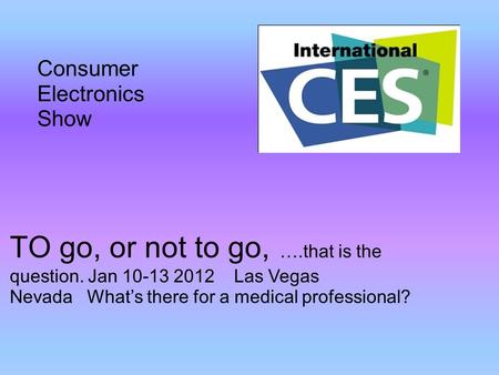 TO go, or not to go, ….that is the question. Jan 10-13 2012 Las Vegas Nevada What’s there for a medical professional? Consumer Electronics Show.